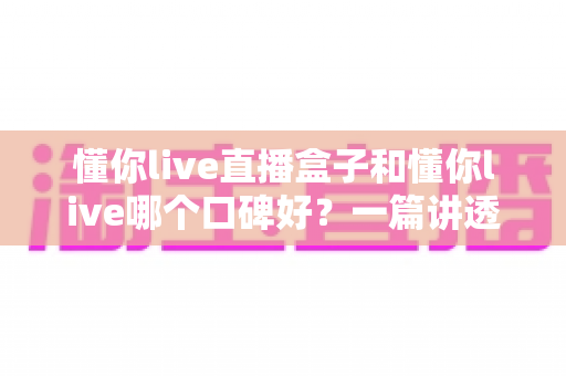 懂你live直播盒子和懂你live哪个口碑好?一篇讲透差异与选择的深度评测 懂你live直播盒子和懂你live哪个口碑好?一篇讲透差异与选择的深度评测