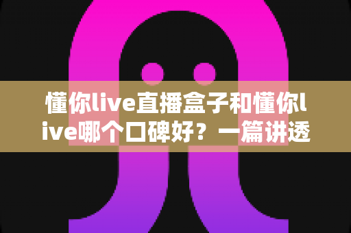 懂你live直播盒子和懂你live哪个口碑好？一篇讲透差异与选择的深度评测