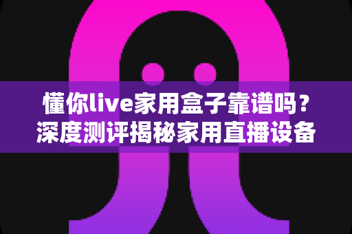 懂你live家用盒子靠谱吗?深度测评揭秘家用直播设备的真实体验与选购建议 懂你live家用盒子靠谱吗?深度测评揭秘家用直播设备的真实体验与选购建议