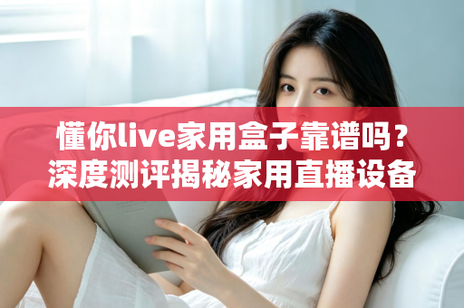 懂你live家用盒子靠谱吗?深度测评揭秘家用直播设备的真实体验与选购建议 懂你live家用盒子靠谱吗?深度测评揭秘家用直播设备的真实体验与选购建议