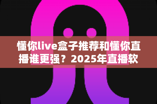 懂你live盒子推荐和懂你直播谁更强？2025年直播软件深度对比测评与选购全指南