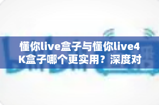 懂你live盒子与懂你live4K盒子哪个更实用?深度对比评测帮你选对不选贵 懂你live盒子与懂你live4K盒子哪个更实用?深度对比评测帮你选对不选贵
