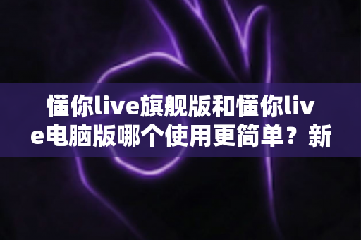 懂你live旗舰版和懂你live电脑版哪个使用更简单？新手快速上手全攻略