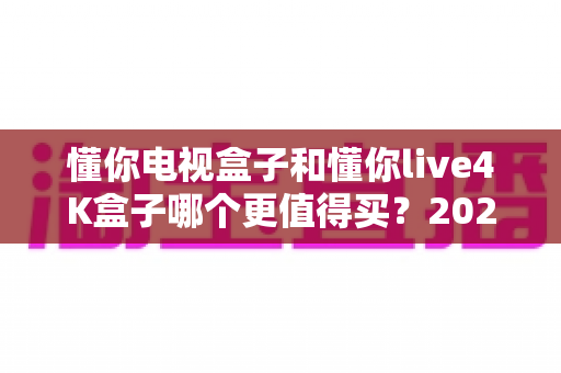 懂你电视盒子和懂你live4K盒子哪个更值得买?2025年最全对比评测与选购指南 懂你电视盒子和懂你live4K盒子哪个更值得买?2025年最全对比评测与选购指南
