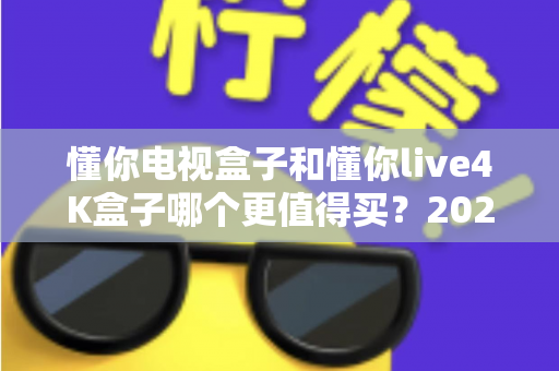 懂你电视盒子和懂你live4K盒子哪个更值得买？2025年最全对比评测与选购指南