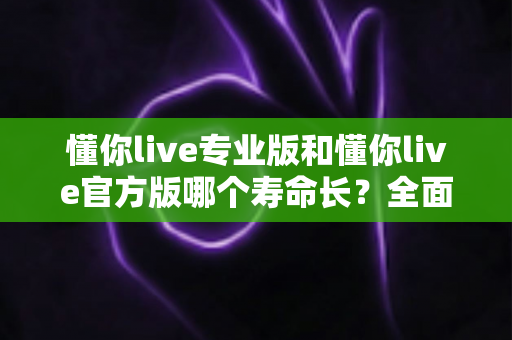 懂你live专业版和懂你live官方版哪个寿命长？全面对比分析与实用延长寿命指南