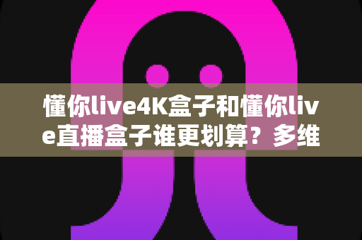 懂你live4K盒子和懂你live直播盒子谁更划算?多维度深度对比,帮你选对不花冤枉钱 懂你live4K盒子和懂你live直播盒子谁更划算?多维度深度对比,帮你选对不花冤枉钱