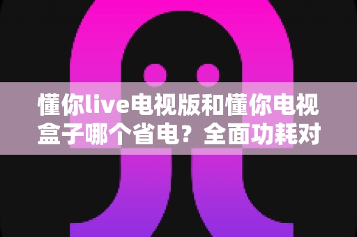 懂你live电视版和懂你电视盒子哪个省电?全面功耗对比与实用省电指南 懂你live电视版和懂你电视盒子哪个省电?全面功耗对比与实用省电指南