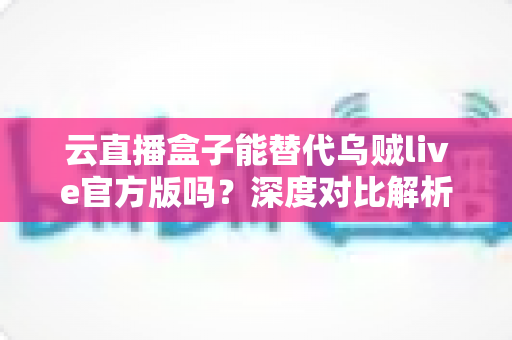 云直播盒子能替代乌贼live官方版吗？深度对比解析助你选出最合适的直播方案