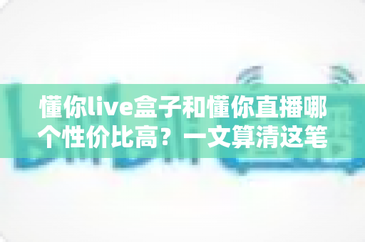 懂你live盒子和懂你直播哪个性价比高?一文算清这笔账,选对不花冤枉钱 懂你live盒子和懂你直播哪个性价比高?一文算清这笔账,选对不花冤枉钱
