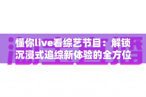 懂你live看综艺节目：解锁沉浸式追综新体验的全方位指南