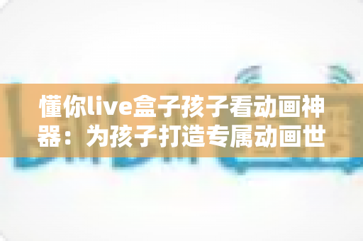 懂你live盒子孩子看动画神器：为孩子打造专属动画世界，让每一次观影都安心精彩