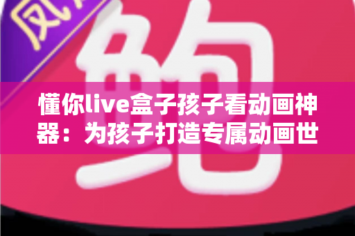 懂你live盒子孩子看动画神器：为孩子打造专属动画世界，让每一次观影都安心精彩