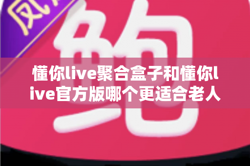 懂你live聚合盒子和懂你live官方版哪个更适合老人用？适老化观看体验全方位对比指南
