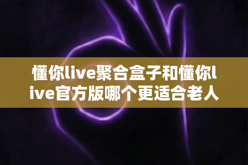 懂你live聚合盒子和懂你live官方版哪个更适合老人用？适老化观看体验全方位对比指南