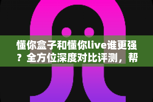 懂你盒子和懂你live谁更强?全方位深度对比评测,帮你选出最合适的观影方案 懂你盒子和懂你live谁更强?全方位深度对比评测,帮你选出最合适的观影方案
