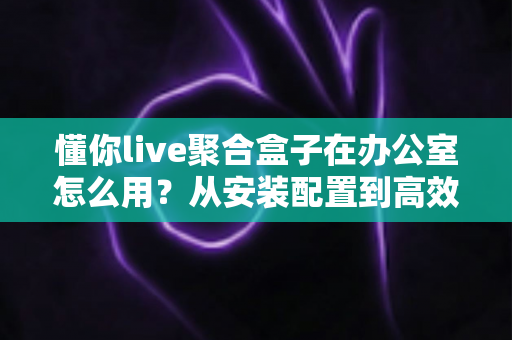 懂你live聚合盒子在办公室怎么用？从安装配置到高效应用的全流程实用指南