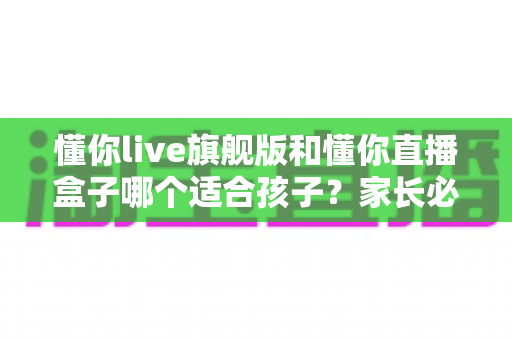 懂你live旗舰版和懂你直播盒子哪个适合孩子?家长必读的选购与安全使用全指南 懂你live旗舰版和懂你直播盒子哪个适合孩子?家长必读的选购与安全使用全指南