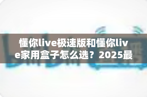 懂你live极速版和懂你live家用盒子怎么选？2025最全对比攻略与避坑指南