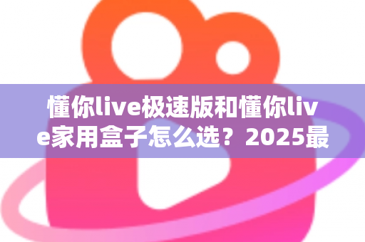 懂你live极速版和懂你live家用盒子怎么选？2025最全对比攻略与避坑指南