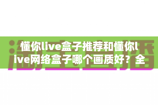 懂你live盒子推荐和懂你live网络盒子哪个画质好？全面解析助你选出高清观影利器