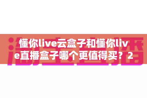 懂你live云盒子和懂你live直播盒子哪个更值得买？2025最新深度选购对比指南