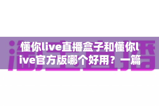 懂你live直播盒子和懂你live官方版哪个好用?一篇讲透核心区别与选购建议的深度对比指南 懂你live直播盒子和懂你live官方版哪个好用?一篇讲透核心区别与选购建议的深度对比指南