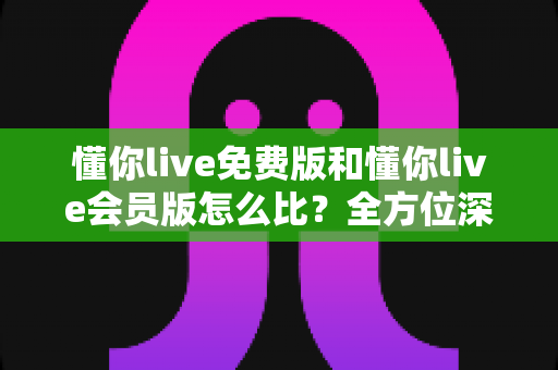 懂你live免费版和懂你live会员版怎么比?全方位深度评测帮你选对版本 懂你live免费版和懂你live会员版怎么比?全方位深度评测帮你选对版本