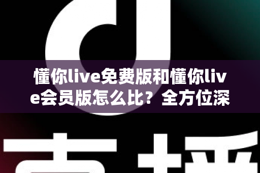懂你live免费版和懂你live会员版怎么比？全方位深度评测帮你选对版本
