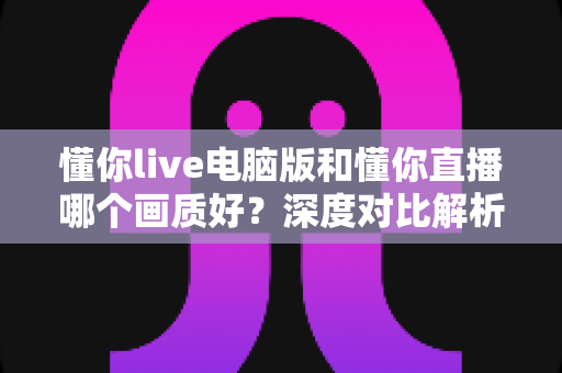 懂你live电脑版和懂你直播哪个画质好?深度对比解析帮你选对观看方式 懂你live电脑版和懂你直播哪个画质好?深度对比解析帮你选对观看方式