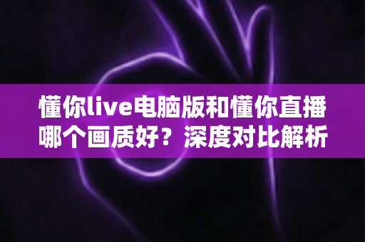 懂你live电脑版和懂你直播哪个画质好?深度对比解析帮你选对观看方式 懂你live电脑版和懂你直播哪个画质好?深度对比解析帮你选对观看方式