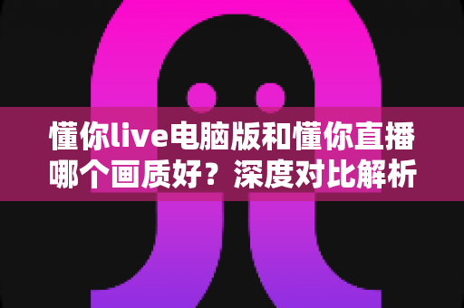 懂你live电脑版和懂你直播哪个画质好？深度对比解析帮你选对观看方式