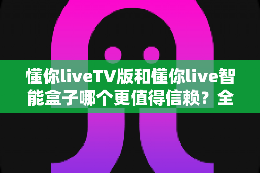 懂你liveTV版和懂你live智能盒子哪个更值得信赖？全方位对比评测助你明智选购