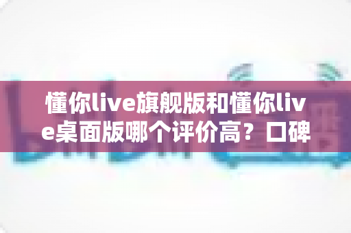 懂你live旗舰版和懂你live桌面版哪个评价高?口碑、功能与选购全解析 懂你live旗舰版和懂你live桌面版哪个评价高?口碑、功能与选购全解析