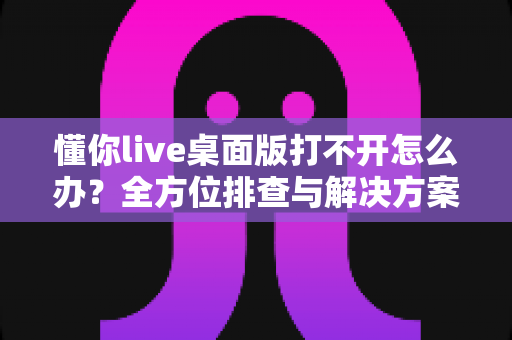 懂你live桌面版打不开怎么办？全方位排查与解决方案实用指南