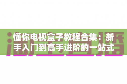 懂你电视盒子教程合集:新手入门到高手进阶的一站式实用指南 懂你电视盒子教程合集:新手入门到高手进阶的一站式实用指南