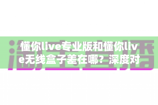 懂你live专业版和懂你live无线盒子差在哪?深度对比帮你选对直播设备 懂你live专业版和懂你live无线盒子差在哪?深度对比帮你选对直播设备