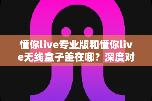 懂你live专业版和懂你live无线盒子差在哪?深度对比帮你选对直播设备 懂你live专业版和懂你live无线盒子差在哪?深度对比帮你选对直播设备