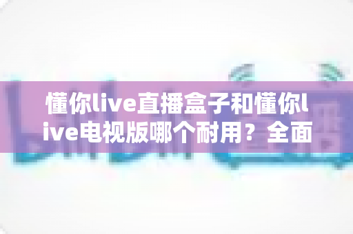 懂你live直播盒子和懂你live电视版哪个耐用？全面对比解析与实用选购指南