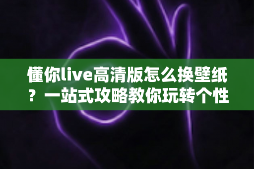 懂你live高清版怎么换壁纸?一站式攻略教你玩转个性化手机屏幕 懂你live高清版怎么换壁纸?一站式攻略教你玩转个性化手机屏幕