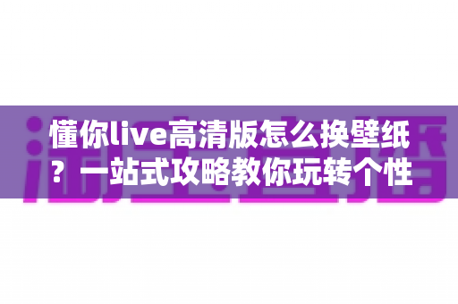 懂你live高清版怎么换壁纸？一站式攻略教你玩转个性化手机屏幕