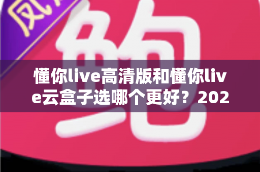 懂你live高清版和懂你live云盒子选哪个更好？2025最新全面对比与选购指南