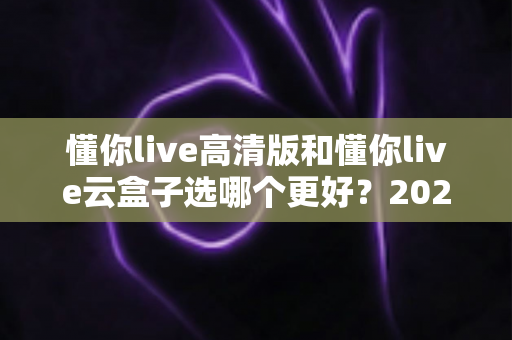 懂你live高清版和懂你live云盒子选哪个更好？2025最新全面对比与选购指南