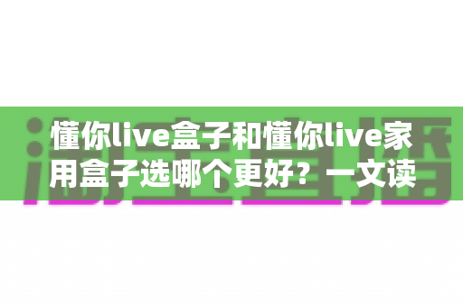 懂你live盒子和懂你live家用盒子选哪个更好?一文读懂两大热门电视盒子的全面对比与选购指南 懂你live盒子和懂你live家用盒子选哪个更好?一文读懂两大热门电视盒子的全面对比与选购指南