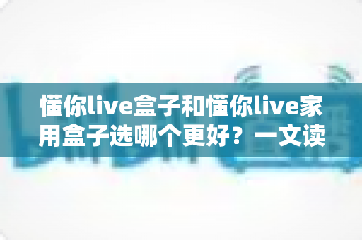 懂你live盒子和懂你live家用盒子选哪个更好?一文读懂两大热门电视盒子的全面对比与选购指南 懂你live盒子和懂你live家用盒子选哪个更好?一文读懂两大热门电视盒子的全面对比与选购指南
