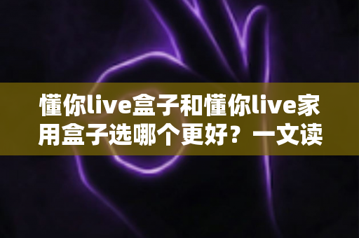 懂你live盒子和懂你live家用盒子选哪个更好？一文读懂两大热门电视盒子的全面对比与选购指南