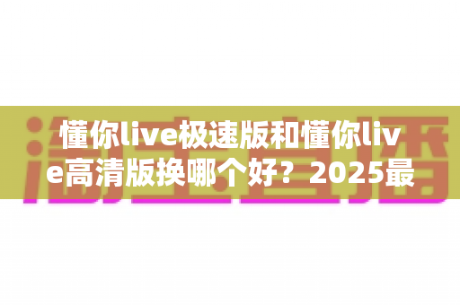 懂你live极速版和懂你live高清版换哪个好?2025最全对比指南帮你一次选对 懂你live极速版和懂你live高清版换哪个好?2025最全对比指南帮你一次选对