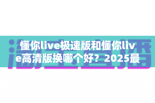 懂你live极速版和懂你live高清版换哪个好?2025最全对比指南帮你一次选对 懂你live极速版和懂你live高清版换哪个好?2025最全对比指南帮你一次选对