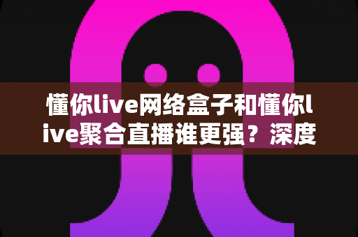 懂你live网络盒子和懂你live聚合直播谁更强?深度对比评测,帮你找到最适合自己的直播观看方案 懂你live网络盒子和懂你live聚合直播谁更强?深度对比评测,帮你找到最适合自己的直播观看方案