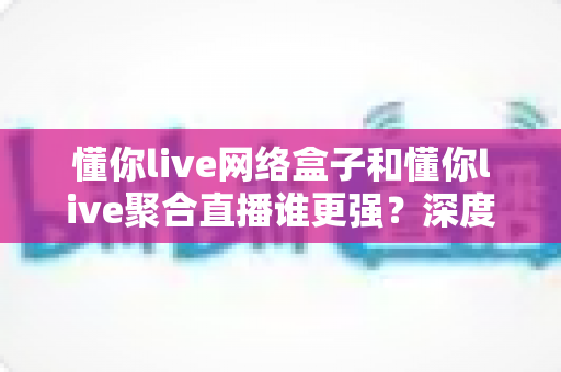 懂你live网络盒子和懂你live聚合直播谁更强?深度对比评测,帮你找到最适合自己的直播观看方案 懂你live网络盒子和懂你live聚合直播谁更强?深度对比评测,帮你找到最适合自己的直播观看方案